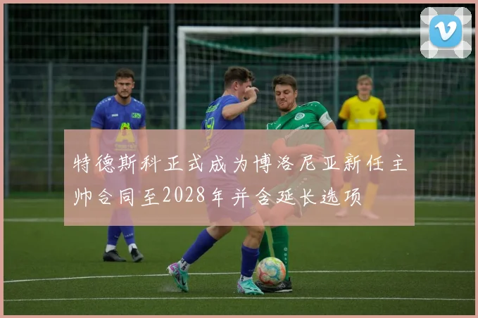 特德斯科正式成为博洛尼亚新任主帅合同至2028年并含延长选项