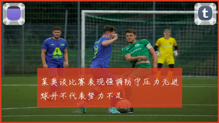 莱奥谈比赛表现强调防守压力无进球并不代表努力不足