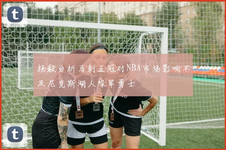 杨毅分析马刺五冠对NBA市场影响不及尼克斯湖人绿军勇士