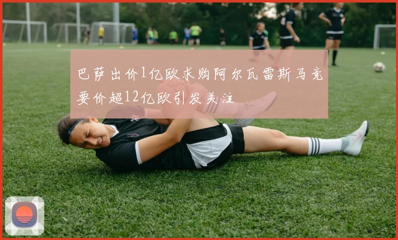 巴萨出价1亿欧求购阿尔瓦雷斯马竞要价超12亿欧引发关注