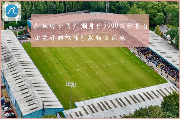 科纳特合同到期身价5000万欧将自由离开利物浦引发转会热议