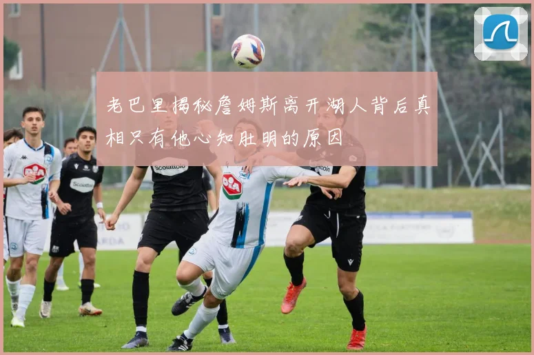 老巴里揭秘詹姆斯离开湖人背后真相只有他心知肚明的原因