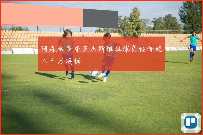 阿森纳争夺罗杰斯维拉球员估价超八千万英镑