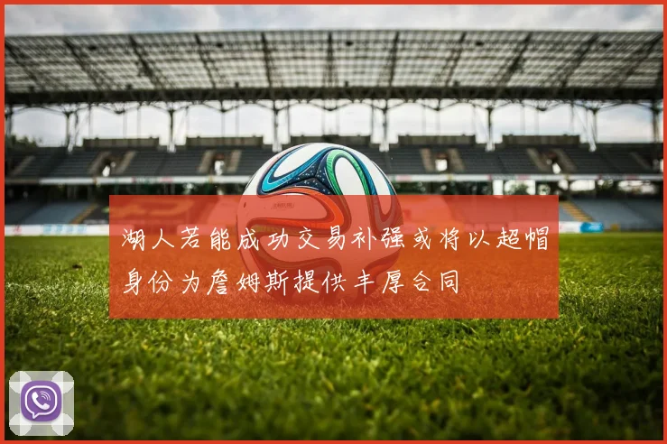湖人若能成功交易补强或将以超帽身份为詹姆斯提供丰厚合同