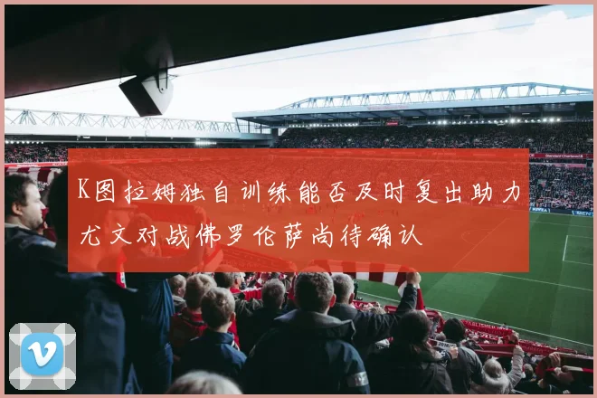 K图拉姆独自训练能否及时复出助力尤文对战佛罗伦萨尚待确认