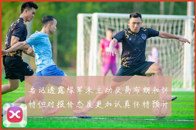 名记透露绿军未主动交易布朗和怀特但对报价态度更加认真怀特预计留队