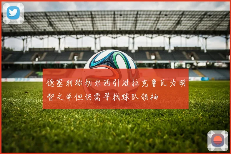 德塞利称切尔西引进拉克鲁瓦为明智之举但仍需寻找球队领袖