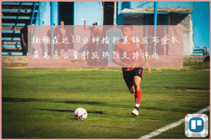 杨瀚森近10分钟精彩集锦发布全队最高点击量引发热烈支持评论
