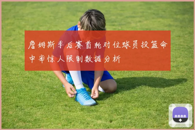 詹姆斯季后赛首轮对位球员投篮命中率惊人限制数据分析