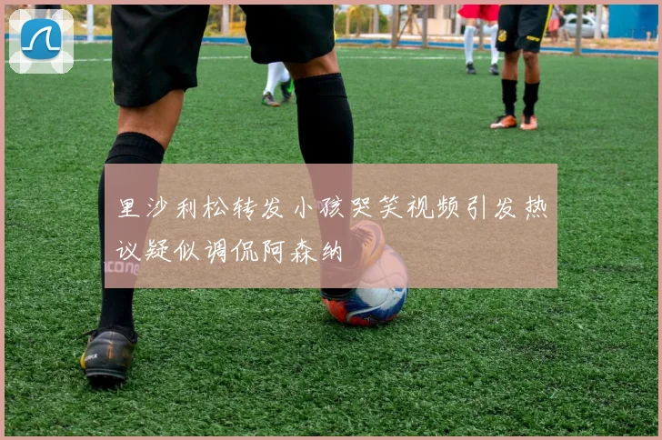 里沙利松转发小孩哭笑视频引发热议疑似调侃阿森纳
