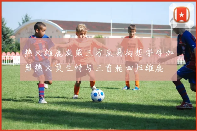 热火雄鹿灰熊三方交易构想字母加盟热火莫兰特与三首轮回归雄鹿